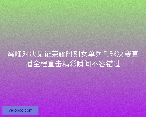 巅峰对决见证荣耀时刻女单乒乓球决赛直播全程直击精彩瞬间不容错过