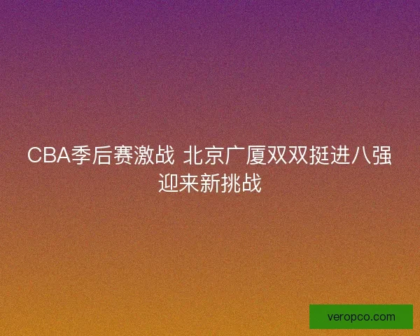 CBA季后赛激战 北京广厦双双挺进八强迎来新挑战