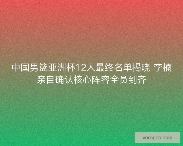中国男篮亚洲杯12人最终名单揭晓 李楠亲自确认核心阵容全员到齐