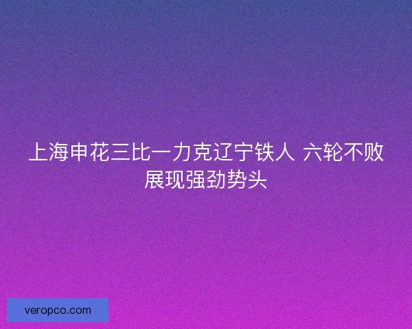 上海申花三比一力克辽宁铁人 六轮不败展现强劲势头