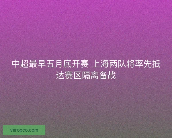 中超最早五月底开赛 上海两队将率先抵达赛区隔离备战