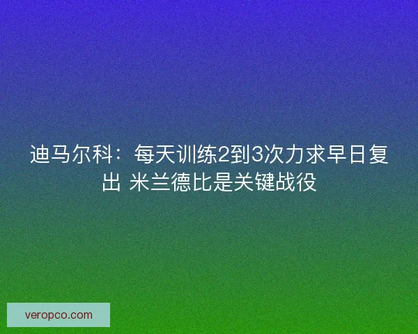迪马尔科：每天训练2到3次力求早日复出 米兰德比是关键战役