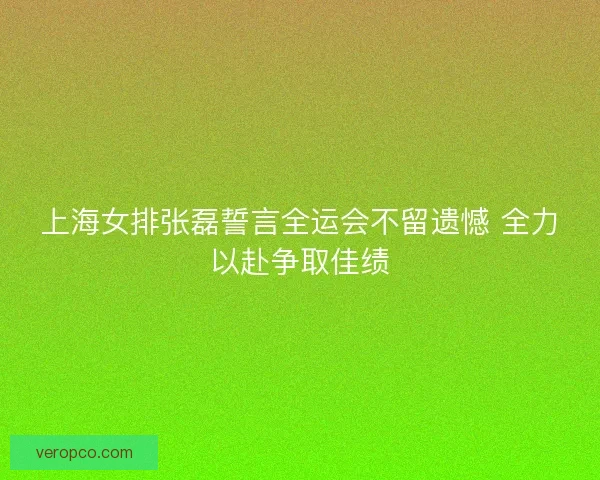 上海女排张磊誓言全运会不留遗憾 全力以赴争取佳绩