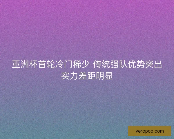 亚洲杯首轮冷门稀少 传统强队优势突出实力差距明显